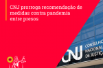 CNJ prorroga recomendação de medidas contra pandemia entre presos